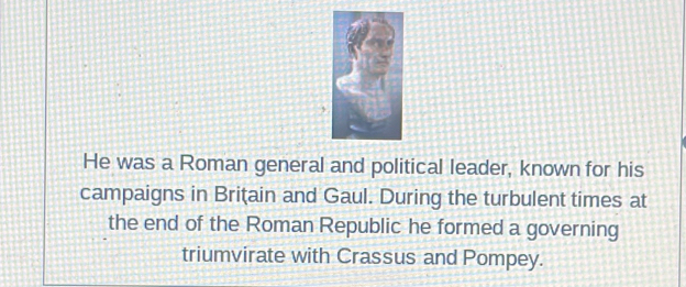 He was a Roman general and political leader, known for his 
campaigns in Brițain and Gaul. During the turbulent times at 
the end of the Roman Republic he formed a governing 
triumvirate with Crassus and Pompey.