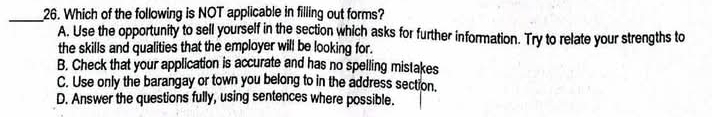 Which of the following is NOT applicable in filling out forms?
A. Use the opportunity to sell yourself in the section which asks for further information. Try to relate your strengths to
the skills and qualities that the employer will be looking for.
B. Check that your application is accurate and has no spelling mistakes
C. Use only the barangay or town you belong to in the address section.
D. Answer the questions fully, using sentences where possible.