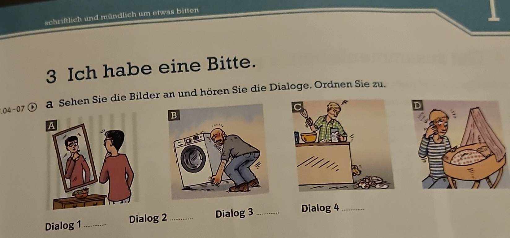 schriftlich und mündlich um etwas bitten 
3 Ich habe eine Bitte. 
.04-07 
a Sehen Sie die Bilder an und hören Sie die Dialoge. Ordnen Sie zu. 
Dialog 1 _Dialog 2_ Dialog 3_ 
Dialog 4_