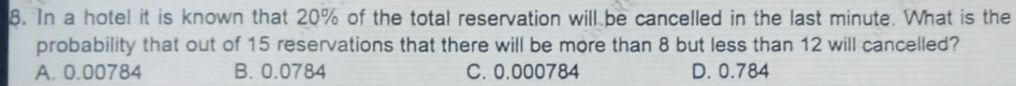 In a hotel it is known that 20% of the total reservation will be cancelled in the last minute. What is the
probability that out of 15 reservations that there will be more than 8 but less than 12 will cancelled?
A. 0.00784 B. 0.0784 C. 0.000784 D. 0.784