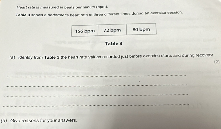 Heart rate is measured in beats per minute (bpm).
Table 3 shows a performer's heart rate at three different times during an exercise session.
156 bpm 72 bpm 80 bpm
Table 3
(a) Identify from Table 3 the heart rate values recorded just before exercise starts and during recovery.
(2)
_
_
_
_
(b) Give reasons for your answers.