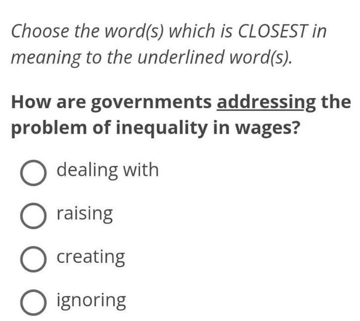 Choose the word(s) which is CLOSEST in
meaning to the underlined word(s).
How are governments addressing the
problem of inequality in wages?
dealing with
raising
creating
ignoring