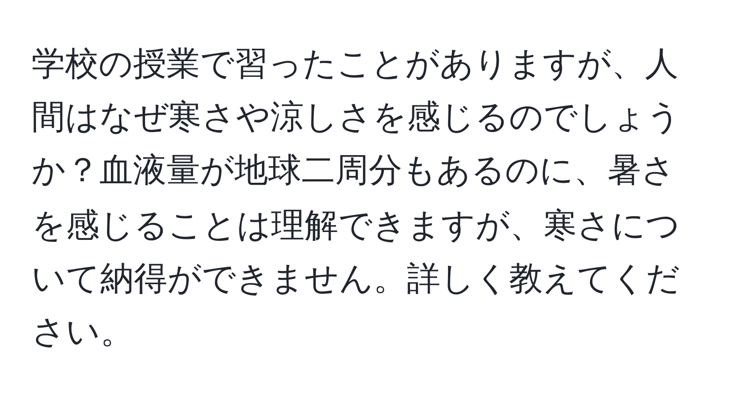 学校の授業で習ったことがありますが、人間はなぜ寒さや涼しさを感じるのでしょうか？血液量が地球二周分もあるのに、暑さを感じることは理解できますが、寒さについて納得ができません。詳しく教えてください。