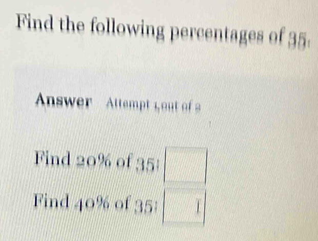 Find the following percentages of 35. 
Answer Attempt L out of 
Find 20% of 35 :  1/2 
Find 40% of 35 :