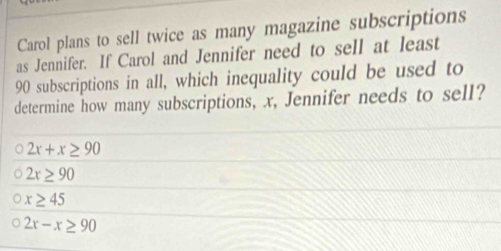 Carol plans to sell twice as many magazine subscriptions
as Jennifer. If Carol and Jennifer need to sell at least
90 subscriptions in all, which inequality could be used to
determine how many subscriptions, x, Jennifer needs to sell?
2x+x≥ 90
2x≥ 90
x≥ 45
2x-x≥ 90