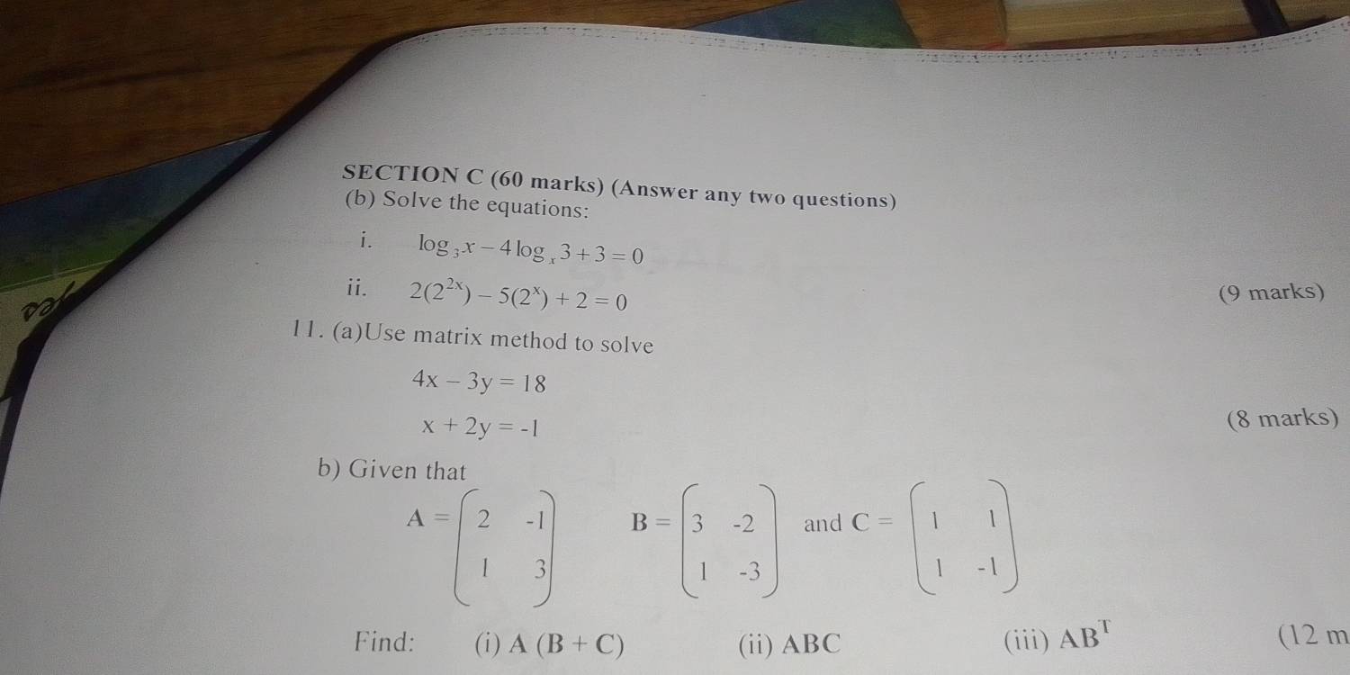 (Answer any two questions) 
(b) Solve the equations: 
i. log _3x-4log _x3+3=0
ii. 2(2^(2x))-5(2^x)+2=0 (9 marks) 
11. (a)Use matrix method to solve
4x-3y=18
x+2y=-1
(8 marks) 
b) Given that
A=beginpmatrix 2&-1 1&3endpmatrix B=beginpmatrix 3&-2 1&-3endpmatrix and C=beginpmatrix 1&1 1&-1endpmatrix
Find: (i) A(B+C) (ii) ABC (iii) AB^T (12 m