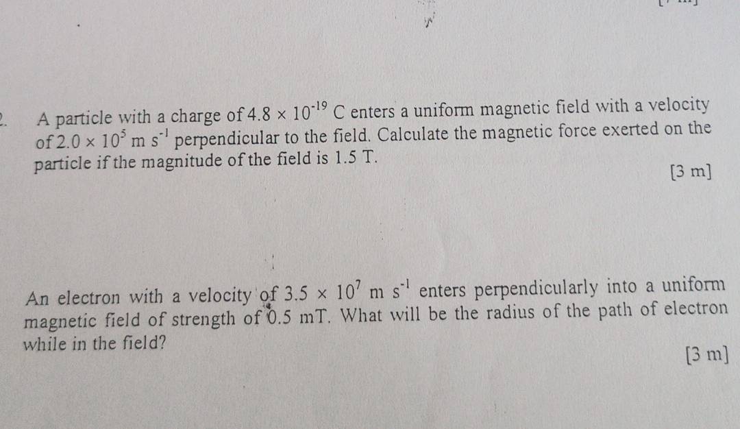 A particle with a charge of 4.8* 10^(-19)C enters a uniform magnetic field with a velocity 
of 2.0* 10^5ms^(-1) perpendicular to the field. Calculate the magnetic force exerted on the 
particle if the magnitude of the field is 1.5 T. 
[ 3 m ] 
An electron with a velocity of 3.5* 10^7ms^(-1) enters perpendicularly into a uniform 
magnetic field of strength of 0.5 mT. What will be the radius of the path of electron 
while in the field? 
[3 m]