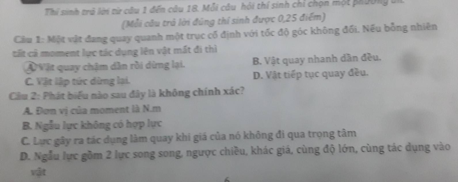 Thí sinh trở lời từ câu 1 đến câu 18. Mỗi câu hỏi thí sinh chi chọn một phường bi
(Mỗi câu trả lời đúng thí sinh được 0,25 điểm)
Câu 1: Một vật đang quay quanh một trục cố định với tốc độ góc không đối. Nếu bỗng nhiên
tất cà moment lực tác dụng lên vật mất đi thì
Ả Vật quay chậm dần rồi dừng lại. B. Vật quay nhanh dần đều.
C. Vật lập tức dừng lại. D. Vật tiếp tục quay đều.
Câu 2: Phát biểu nào sau đây là không chính xác?
A. Đơn vị của moment là N.m
B. Ngẫu lực không có hợp lực
C. Lực gây ra tác dụng làm quay khi giá của nó không đi qua trọng tâm
D. Ngẫu lực gồm 2 lực song song, ngược chiều, khác giá, cùng độ lớn, cùng tác dụng vào
vật