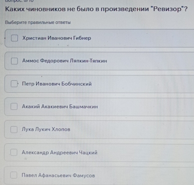 Dompot. .
Каких чиновников не было влроизведении "Ревизор"?
Выберите πравильые ответы
Χристиан Иванович Гибнер
Аммос Φедорович Лялкин-Τялкин
Петр Иванович Бобчинский
Акакий Акакиевич Башмачкин
Лука Луκич Χлолов
Александр Андреевич чацкий
Павел Афанасьевич Φамусов