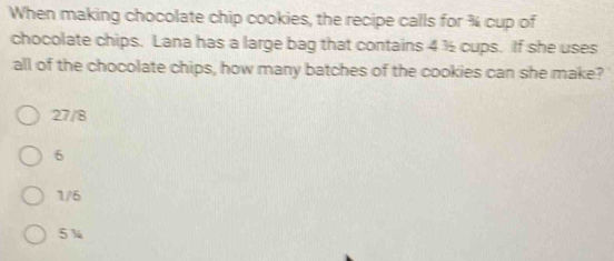 When making chocolate chip cookies, the recipe calls for % cup of
chocolate chips. Lana has a large bag that contains 4 ½ cups. If she uses
all of the chocolate chips, how many batches of the cookies can she make? '
27/8
6
1/6
5 %