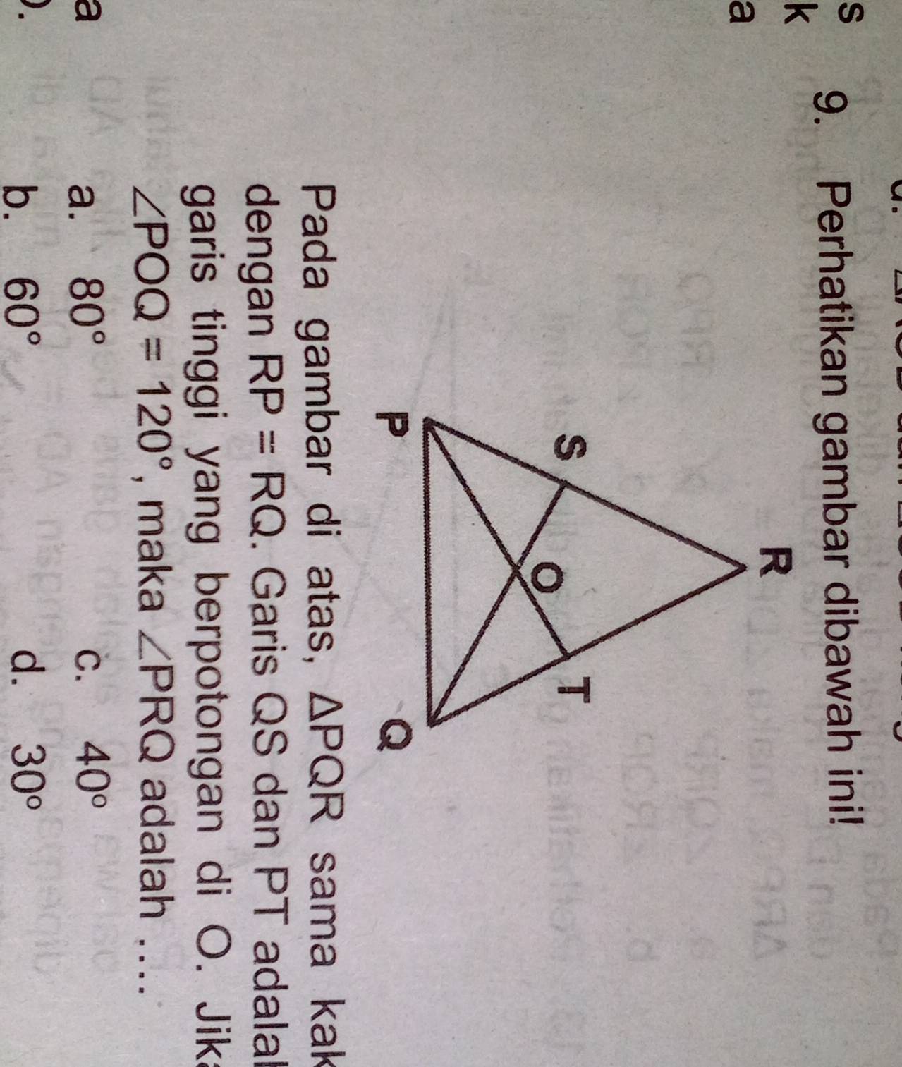 Perhatikan gambar dibawah ini!
k
a
Pada gambar di atas, △ PQR sama kak
dengan RP=RQ. Garis QS dan PT adalal
garis tinggi yang berpotongan di O. Jika
∠ POQ=120° , maka ∠ PRQ adalah ....
a
a. 80° C. 40°
b. 60° d. 30°