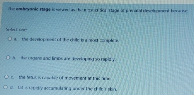 The embryonic stage is viewed as the most critical stage of prenatal development because:
Select one
a. the development of the child is almost complete.
b. the organs and limbs are developing so rapidly.
c. the fetus is capable of movement at this time.
d. fat is rapidly accumulating under the child's skin.