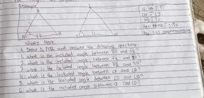 Example 
∠ MA≌ ∠ TI
∠ M≌ ∠ J
overline MR≌ overline TN
then t+N2≌ DT)
by sis congnerposnt 
whats More! 
A Drow △ FOR and answer the folowing questors. 
I what is the inchded angle between overline FO and overline DR
2. what is the included angle behween overline FR and F°
3. what is the inclucted angle betueen overline FR and n°
H. what is the includked angx betueen IF and ∠ R
5. what is the Included angle between 10 and ∠ 2? 
C. what is the included angle between and (o?