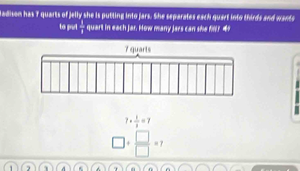 Madison has 7 quarts of Jelly she is putting into jars. She separates each quart into thirds and wants 
to put  1/1  quart in each Jar. How many jars can she fill? “
7·  1/3 =7
□ /  □ /□  =7
1 A 6 7