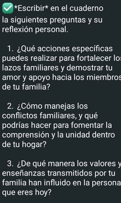 Escribir* en el cuaderno 
la siguientes preguntas y su 
reflexión personal. 
1. ¿Qué acciones específicas 
puedes realizar para fortalecer lo: 
lazos familiares y demostrar tu 
amor y apoyo hacia los miembros 
de tu familia? 
2. ¿Cómo manejas los 
conflictos familiares, y qué 
podrías hacer para fomentar la 
comprensión y la unidad dentro 
de tu hogar? 
3. ¿De qué manera los valores y 
enseñanzas transmitidos por tu 
familia han influido en la persona 
que eres hoy?