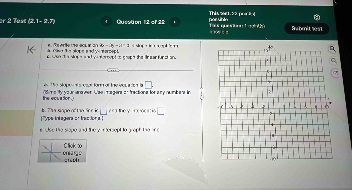 This test: 22 point(s) 
er 2 Test (2.1-2.7) Question 12 of 22 > possible 
This question: 1 point(s) Submit test 
possible 
a. Rewrite the equation 9x-3y-3=0 in slope-intercept form. 
b. Give the slope and y-intercept. 
c. Use the slope and y-intercept to graph the linear function. 
a. The slope-intercept form of the equation is □. 
(Simplify your answer. Use integers or fractions for any numbers in 
the equation.) 
b. The slope of the line is □ and the y-intercept is □. 
(Type integers or fractions.) 
c. Use the slope and the y-intercept to graph the line. 
Click to 
enlarge 
graph