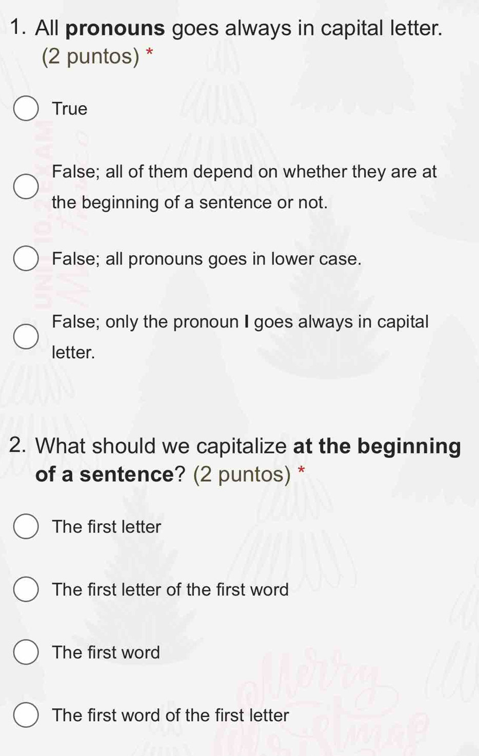 All pronouns goes always in capital letter.
(2 puntos) *
True
False; all of them depend on whether they are at
the beginning of a sentence or not.
False; all pronouns goes in lower case.
False; only the pronoun I goes always in capital
letter.
2. What should we capitalize at the beginning
of a sentence? (2 puntos) *
The first letter
The first letter of the first word
The first word
The first word of the first letter