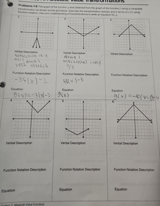 de Transforations 
Problems 1-6 The graph of the function 9 was obtained from the graph of the function f using a composite 
transformation as shown on the grid below. Describe the transformation verbally and in terms of f(x)
function notation. Use your understanding of transformations to write an equation for using 
2. 
3. 
Verbal Description Verbal Description Verbal Description 
Function Notation Description Function Notation Description Function Notation Description 
Equation Equation Equation 
6 
Verbal Description Verbal Description Verbal Description 
Function Notation Description Function Notation Description Function Notation Description 
Equation Equation Equation 
bra 2 : Absolute Value Functions