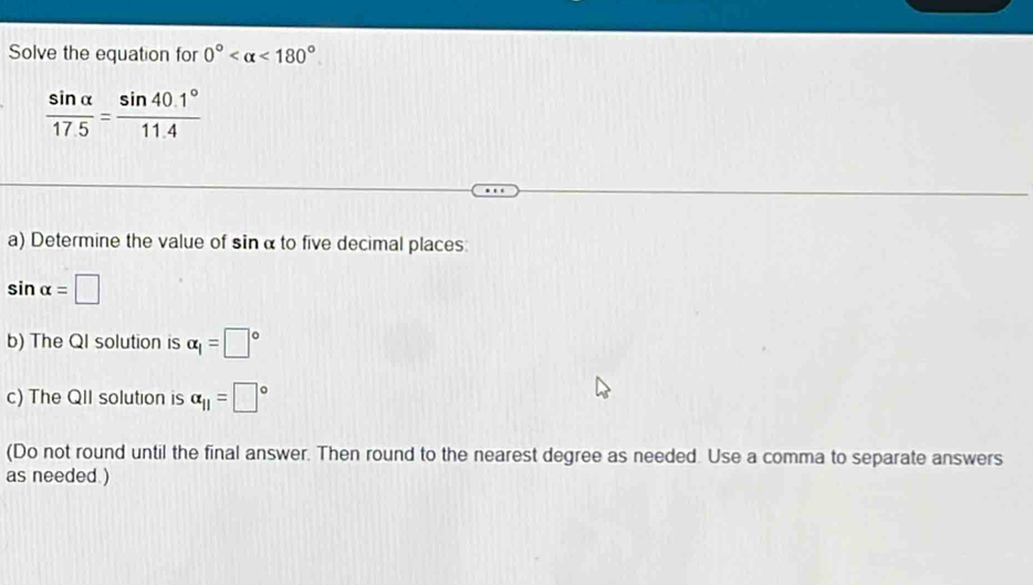 Solve the equation for 0° <180°
 sin alpha /17.5 = (sin 40.1°)/11.4 
a) Determine the value of sin α to five decimal places:
sin alpha =□
b) The QI solution is alpha _1=□°
c) The QII solution is alpha _11=□°
(Do not round until the final answer. Then round to the nearest degree as needed. Use a comma to separate answers 
as needed )