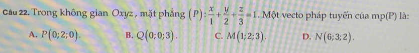 Trong không gian Oxyz , mặt phẳng (P): x/1 + y/2 + z/3 =1. Một vecto pháp tuyến của mp(P) là:
A. P(0;2;0). B. Q(0;0;3). C. M(1;2;3). D. N(6;3;2).