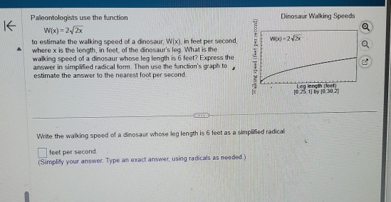 Paleontologists use the function Dinosaur Walking Speeds
W(x)=2sqrt(2x)
to estimate the walking speed of a dinosaur, W(x) , in feet per second,
where x is the length, in feet, of the dinosaur's leq. What is the
walking speed of a dinosaur whose leg length is 6 feet? Express the
answer in simplified radical form. Then use the function's graph to
estimate the answer to the nearest foot per second.
[0,25,1] by [0,30,2]
Write the walking speed of a dinosaur whose leg length is 6 feet as a simplified radical.
feet per second.
(Simplify your answer. Type an exact answer, using radicals as needed.)