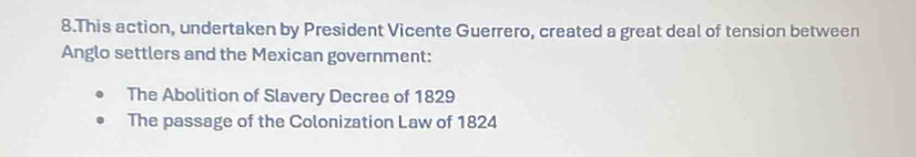 This action, undertaken by President Vicente Guerrero, created a great deal of tension between 
Anglo settlers and the Mexican government: 
The Abolition of Slavery Decree of 1829 
The passage of the Colonization Law of 1824