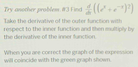 Try another problem. #3 Find  d/dx ((e^x+e^(-x))^2)
Take the derivative of the outer function with 
respect to the inner function and then multiply by 
the derivative of the inner function. 
When you are correct the graph of the expression 
will coincide with the green graph shown.