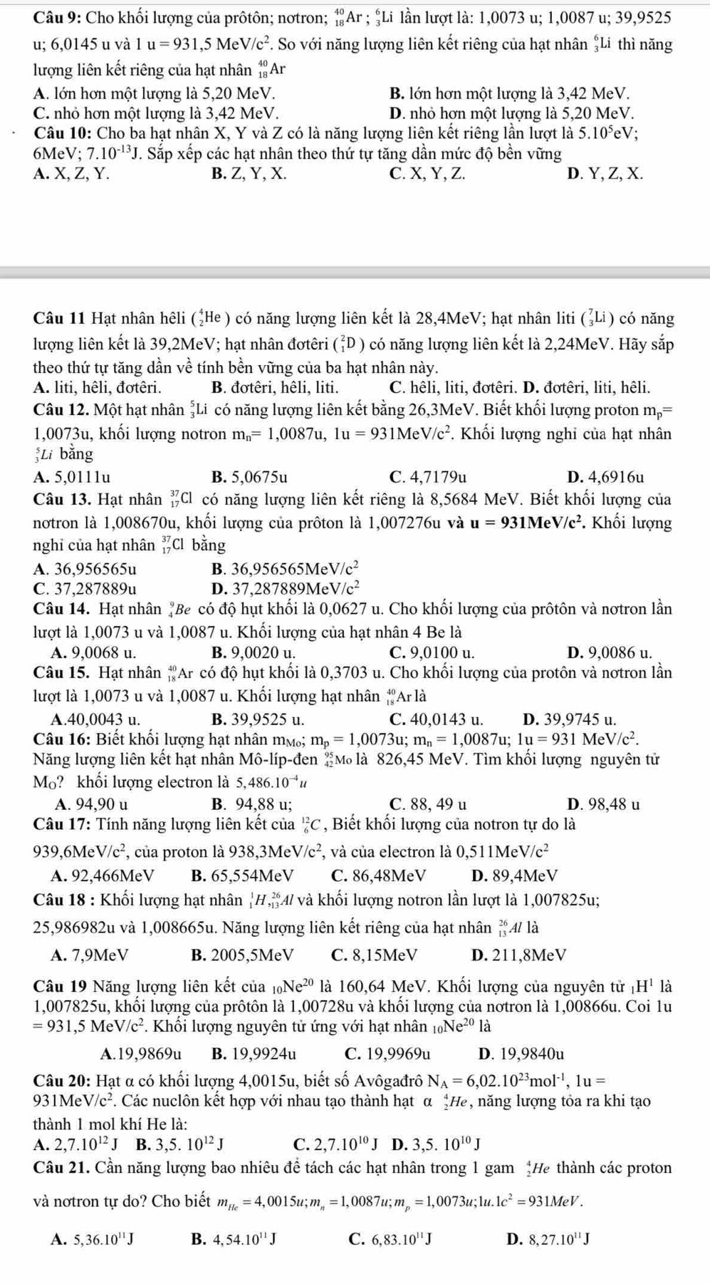 Cho khối lượng của prôtôn; nơtron; _(18)^(40)Ar;_3^(6Li lần lượt là: 1,0073 u; 1,0087 u; 39,9525
u; 6,0145 u và 1u=931,5MeV/c^2) *. So với năng lượng liên kết riêng của hạt nhân Li thì năng
lượng liên kết riêng của hạt nhân _(18)^(40)Ar
A. lớn hơn một lượng là 5,20 MeV. B. lớn hơn một lượng là 3,42 MeV.
C. nhỏ hơn một lượng là 3,42 MeV. D. nhỏ hơn một lượng là 5,20 MeV.
Câu 10: Cho ba hạt nhân X, Y và Z có là năng lượng liên kết riêng lần lượt là 5.10^5eV.
6Me V;7.10^(-13)J. Sắp xếp các hạt nhân theo thứ tự tăng dần mức độ bền vững
A. X,Z,Y a B. Z, Y, X. C. X, Y, Z. D. Y, Z, X.
Câu 11 Hạt nhân hêli (¿He ) có năng lượng liên kết là 28,4MeV; hạt nhân liti (ảLi) có năng
lượng liên kết là 39,2MeV; hạt nhân đơtêri (ỉD ) có năng lượng liên kết là 2,24MeV. Hãy sắp
theo thứ tự tăng dần về tính bền vững của ba hạt nhân này.
A. liti, hêli, đơtêri. B. đơtêri, hêli, liti. C. hêli, liti, đơtêri. D. đơtêri, liti, hêli.
Câu 12. Một hạt nhân Li có năng lượng liên kết bằng 26,3MeV. Biết khối lượng proton m_p=
1,0073u, khối lượng notron m_n=1,0087u,1u=931MeV/c^2. Khối lượng nghi của hạt nhân
;Li bằng
A. 5,0111u B. 5,0675u C. 4,7179u D. 4,6916u
Câu 13. Hạt nhân _(17)^(37)Cl có năng lượng liên kết riêng là 8,5684 MeV. Biết khối lượng của
notron là 1,008670u, khối lượng của prôton là 1,007276u và u=931MeV/c^2. Khối lượng
nghi của hạt nhân _(17)^(37)Cl bằng
A. 36,956565u B. 36,956565 M eV/c^2
C. 37,287889u D. 37 1.28' 7889 M eV/c^2
Câu 14. Hạt nhân #Be có độ hụt khối là 0,0627 u. Cho khối lượng của prôtôn và nơtron lần
lượt là 1,0073 u và 1,0087 u. Khối lượng của hạt nhân 4 Be là
A. 9,0068 u. B. 9,0020 u. C. 9,0100 u. D. 9,0086 u.
Câu 15. Hạt nhân #Ar có độ hụt khối là 0,3703 u. Cho khối lượng của protôn và nơtron lần
lượt là 1,0073 u và 1,0087 u. Khối lượng hạt nhân *Ar là
A.40,0043 u. B. 39,9525 u. C. 40,0143 u. D. 39,9745 u.
Câu 16: Biết khổi lượng hạt nhân mự; m_p=1,0073u;m_n=1,0087u;1u=931MeV/c^2.
Năng lượng liên kết hạt nhân Mô-líp-đen M là 826,45 MeV. Tìm khối lượng nguyên tử
Mo? khối lượng electron là 5,486.10^(-4)u
A. 94,90 u B. 94,88 u; C. 88, 49 u D. 98,48 u
Câu 17: Tính năng lượng liên kết của "C , Biết khối lượng của notron tự do là
939.6MeV/c^2 , của proton là 938,3MeV/c^2 , và của electron là 0,511MeV/c^2
A. 92,466MeV B. 65,5541 1eV C. 86,48MeV D. 89,4MeV
Câu 18 : Khối lượng hạt nhân _1^(1H,_(13)^(26) 4 và khối lượng notron lần lượt là 1,007825u;
25,986982u và 1,008665u. Năng lượng liên kết riêng của hạt nhân _(13)^(26)Alla
A. 7,9MeV B. 2005,5MeV C. 8,15MeV D. 211,8MeV
Câu 19 Năng lượng liên kết của 10 Ne^20) là 160,64 MeV. Khối lượng của nguyên tử là
1,007825u, khổi lượng của prôtôn là 1,00728u và khổi lượng của nơtron là 1,00866u. Coi 1u
=931,5MeV/c^2. Khôi lượng nguyên tử ứng với hạt nhân _10Ne^(20)1 à
A.19,9869u B. 19,9924u C. 19,9969u D. 19,9840u
Câu 20: Hạt α có khối lượng 4,0015u, biết số Avôgađrô N_A=6,02.10^(23)mol^(-1),1u=
931MeV /c^2 F. Các nuclôn kết hợp với nhau tạo thành hạt α *He, năng lượng tỏa ra khi tạo
thành 1 mol khí He là:
A. 2,7.10^(12)J B. 3,5.10^(12)J C. 2,7.10^(10)J D. 3,5.10^(10)J
Câu 21. Cần năng lượng bao nhiêu đề tách các hạt nhân trong 1 gam *He thành các proton
và nơtron tư do? Cho biết m_He=4,0015u;m_n=1,0087u;m_p=1,0073u;1u.1c^2=931MeV.
A. 5,36.10^(11)J B. 4,54.10^(11)J C. 6,83.10^(11)J D. 8,27.10^(11)J