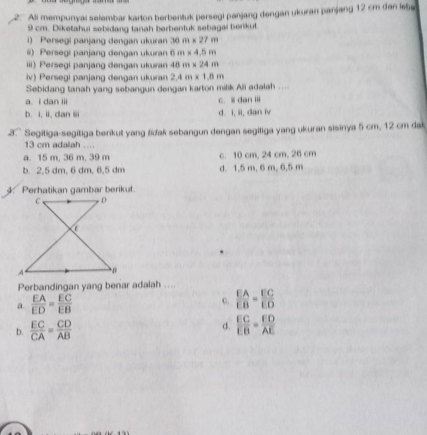 Ali mempunyai selembar karton berbentuk persegi panjang dengan ukuran panjang 12 cm dan leb
9 cm. Diketahui sebidang tanah berbentuk sebagai berikut
i) Persegi panjang dengan ukuran 36m* 27m
ii) Persegi panjang dengan ukuran 6m* 4.5m
iii) Persegi panjang dengan ukuran 48m* 24m
iv) Persegi panjang dengan ukuran 2.4m* 1.8m
Sebidang tanah yang sebangun dengan karton milik Ali adalah ....
a. i dan iii c. ii dan ii
b. i, ii, dan iii d. i, ii, dan iv
.3. Segitiga-segitiga berikut yang tidak sebangun dengan segitiga yang ukuran sisinya 5 cm, 12 cm da
13 cm adalah ....
a. 15 m, 36 m, 39 m c. 10 cm, 24 cm, 26 cm
b. 2,5 dm, 6 dm, 6,5 dm d. 1,5 m, 6 m, 6,5 m
4. Perhatikan gambar berikut.
C .
D
C
A
B
Perbandingan yang benar adalah ....
C.
a.  EA/ED = EC/EB   EA/EB = EC/ED 
b.  EC/CA = CD/AB  d.  EC/EB = FD/AE 