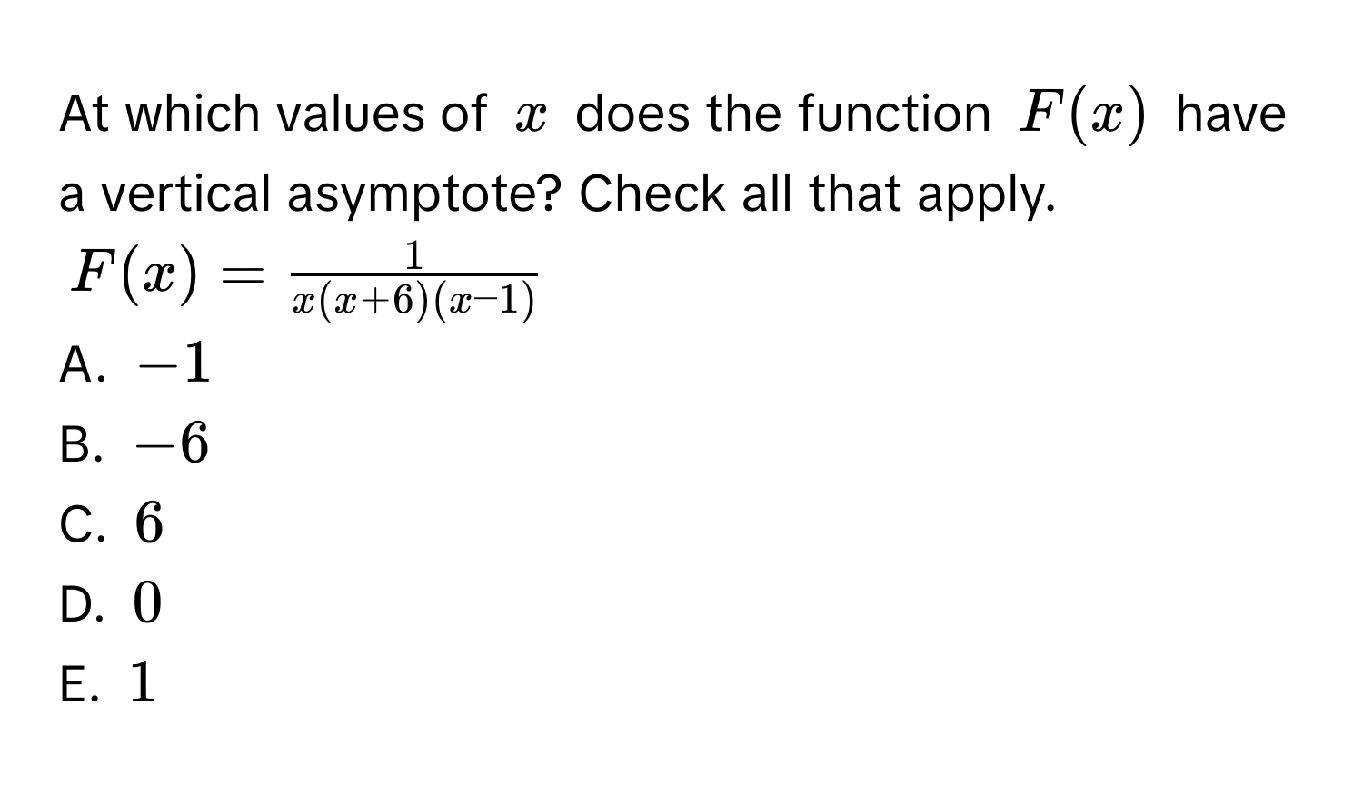 At which values of $x$ does the function $F(x)$ have a vertical asymptote? Check all that apply.
$F(x) =  1/x(x+6)(x-1) $
A. $-1$
B. $-6$
C. $6$
D. $0$
E. $1$