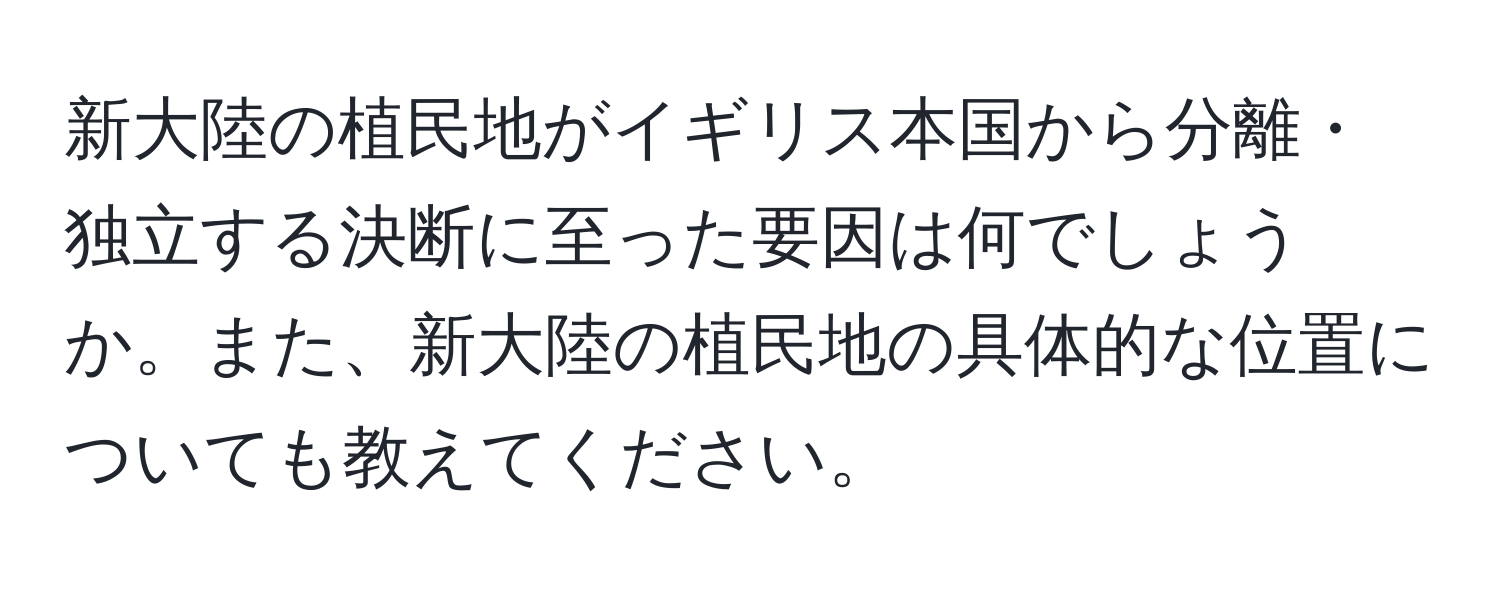 新大陸の植民地がイギリス本国から分離・独立する決断に至った要因は何でしょうか。また、新大陸の植民地の具体的な位置についても教えてください。