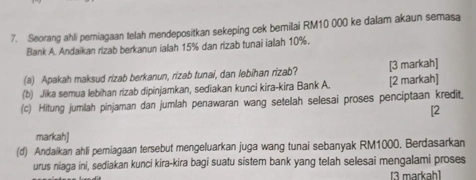 Seorang ahli perniagaan telah mendepositkan sekeping cek berilai RM10 000 ke dalam akaun semasa 
Bank A. Andaikan rizab berkanun ialah 15% dan rizab tunai ialah 10%. 
(a) Apakah maksud rizab berkanun, rizab tunai, dan lebihan rizab? [3 markah] 
(b) Jika semua lebihan rizab dipinjamkan, sediakan kunci kira-kira Bank A. [2 markah] 
(c) Hitung jumlah pinjaman dan jumlah penawaran wang setelah selesai proses penciptaan kredit. 
[2 
markah] 
(d) Andaikan ahli perniagaan tersebut mengeluarkan juga wang tunai sebanyak RM1000. Berdasarkan 
urus niaga ini, sediakan kunci kira-kira bagi suatu sistem bank yang telah selesai mengalami proses 
[3 markah]