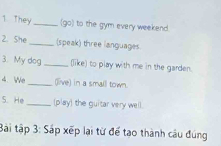 They _(go) to the gym every weekend 
2. She_ (speak) three languages. 
3. My dog _(like) to play with me in the garden. 
4.We_ (live) in a small town. 
5. He _(play) the guitar very well. 
Bài tập 3: Sáp xếp lại từ để tạo thành câu đúng