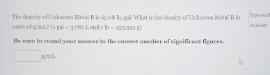 The density of Unknown Metal B is 65.68 lb/gal. What is the density of Unknown Metal B in Type auml 
units of g/ml/ml 7 (1gal-3.7851. and 11b=453.592g) 20 paints 
Be sure to round your answer to the correct number of significant figures.
□ g/mL