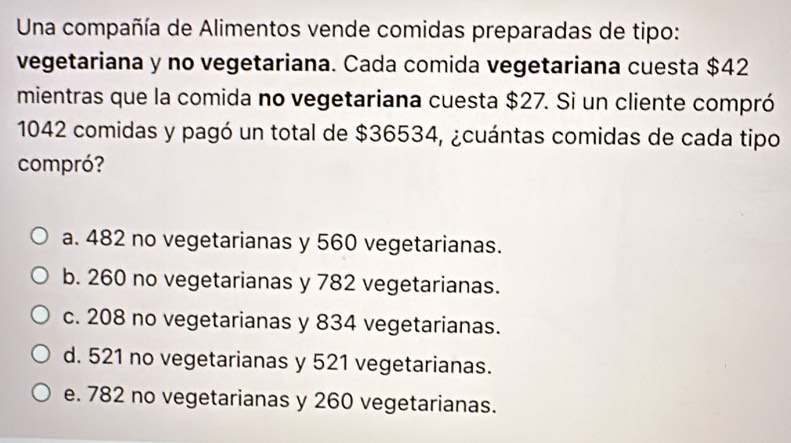 Una compañía de Alimentos vende comidas preparadas de tipo:
vegetariana y no vegetariana. Cada comida vegetariana cuesta $42
mientras que la comida no vegetariana cuesta $27. Si un cliente compró
1042 comidas y pagó un total de $36534, ¿cuántas comidas de cada tipo
compró?
a. 482 no vegetarianas y 560 vegetarianas.
b. 260 no vegetarianas y 782 vegetarianas.
c. 208 no vegetarianas y 834 vegetarianas.
d. 521 no vegetarianas y 521 vegetarianas.
e. 782 no vegetarianas y 260 vegetarianas.