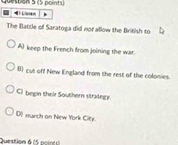 ) Liscen
The Battle of Saratoga did not allow the British to
A keep the French from joining the war.
B) cut off New England from the rest of the colonies.
C) begin their Southern strategy.
D) march on New York City.
Question 6 (5 points)