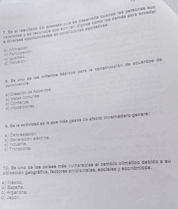 Es el resultado del proceso que se desarrolía cuando las personas son
valoradas y se reconoce que son tan dignas como las demás para acceder
a diversas oportunidades en condiciones equitativas.
a) Afirmación
b) Participación.
d) inclusión. c) igualdad.
8. Es uno de los criterios básicos para la construcción de acuerdos de convivencia:
a) Creación de Acuerdos.
b) Metas comunes.
d) Imposiciones. c) Confianza.
9. Es la actividad es la que más gases de efecto invernadero genera:
a) Deforestación.
b) Generación eléctrica.
c) industria.
d) Transporte.
10. Es uno de los países más vulnerables al cambio climático debido a su
ubicación geográfica, factores ambientales, sociales y económicos.
a) México.
b) España.
c) Argentina.
d) Japón.