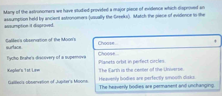 Many of the astronomers we have studied provided a major piece of evidence which disproved an
assumption held by ancient astronomers (usually the Greeks). Match the piece of evidence to the
assumption it disproved.
Galileo's observation of the Moon's
Choose
surface.
Tycho Brahe's discovery of a supernova Choose...
Planets orbit in perfect circles.
Kepler's 1st Law The Earth is the center of the Universe.
Galileo's observation of Jupiter's Moons. Heavenly bodies are perfectly smooth disks.
The heavenly bodies are permanent and unchanging.