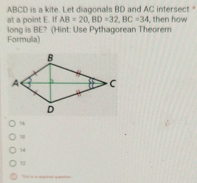 ABCD is a kite. Let diagonals BD and AC intersect *
at a point E. If AB=20, BD=32, BC=34 , then how
long is BE? (Hint: Use Pythagorean Theorem
Formula)
16
10
14
12
a This is a required question