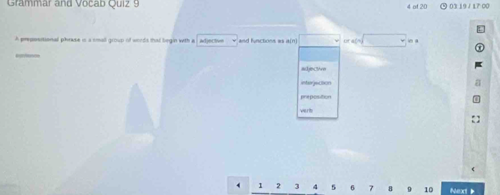 Grammar and Vocab Quiz 9 4 of 20 03:19 / 17 00 
A prepositional phrase is a small group of words that begin with a adjectivn and functions as a(n) cra(n in a 
adjective 
interjection 
preposition 
ver b
4 1 2 3 4 5 6 7 8 9 10 Next