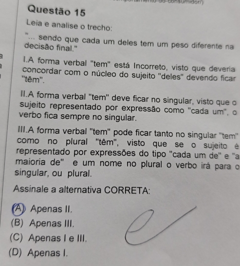 Leia e analise o trecho:
"... sendo que cada um deles tem um peso diferente na
decisão final."
3 I.A forma verbal ''tem'' está Incorreto, visto que deveria
concordar com o núcleo do sujeito ''deles'' devendo ficar
''têm''.
II.A forma verbal ''tem' deve ficar no singular, visto que o
sujeito representado por expressão como ''cada um'', o
verbo fica sempre no singular.
III.A forma verbal ''tem'' pode ficar tanto no singular ''tem''
como no plural ''têm'', visto que se o sujeito é
representado por expressões do tipo ''cada um de'' e 'a
maioria de' e um nome no plural o verbo irá para o
singular, ou plural.
Assinale a alternativa CORRETA:
A) Apenas II.
(B) Apenas III.
(C) Apenas I e III.
(D) Apenas I.