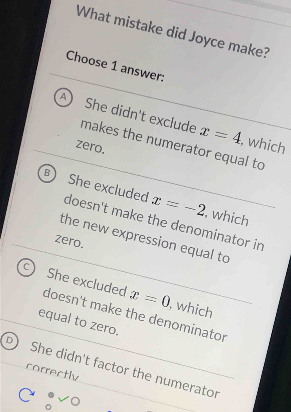 What mistake did Joyce make?
Choose 1 answer:
A She didn't exclude x=4
, which
makes the numerator equal to
zero.
B She excluded x=-2
, which
doesn't make the denominator in
the new expression equal to
zero.
C She excluded x=0
, which
doesn't make the denominator
equal to zero.
correctly She didn't factor the numerator