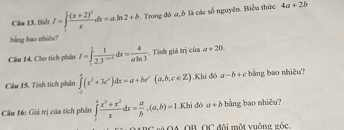 Biết I=∈tlimits _1^(2frac (x+2)^2)xdx=a.ln 2+b. Trong đó a, b là các số nguyên. Biểu thức 4a+2b
bằng bao nhiêu? 
Câu 14. Cho tích phân I=∈tlimits _1^(3frac 1)2.3^(-x+3)dx= 4/aln 3 . Tính giá trị của a+20. 
Câu 15. Tính tích phân ∈tlimits _(-2)^0(x^3+3e^x)dx=a+be^c(a,b,c∈ Z).Khi đó a-b+c bằng bao nhiêu? 
Câu 16: Giá trị của tích phân ∈tlimits _1^(4frac x^3)+x^2xdx= a/b ,(a,b)=1.Khi đó a+b bằng bao nhiêu? 
6 OA OB OC đôi một vuông góc.