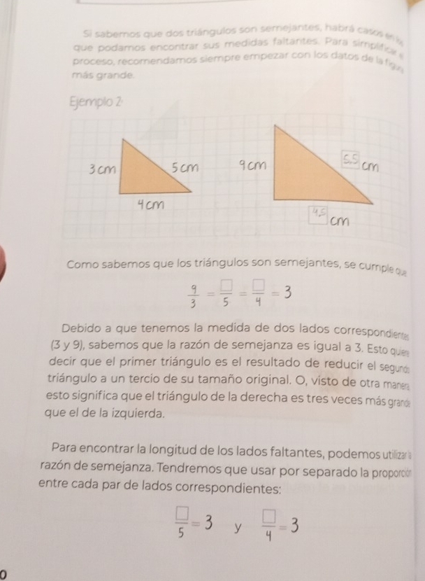 Si sabemos que dos triángulos son semejantes, habrá caso en 
que podamos encontrar sus medidas faltantes. Para simplificl 
proceso, recomendamos siempre empezar con los datos de la fig 
más grande. 
Ejemplo 2 
Como sabemos que los triángulos son semejantes, se cumple q
 9/3 = □ /5 = □ /4 =3
Debido a que tenemos la medida de dos lados correspondiente 
(3 y 9), sabemos que la razón de semejanza es igual a 3. Esto quies 
decir que el primer triángulo es el resultado de reducir el segund: 
triángulo a un tercio de su tamaño original. O, visto de otra maner 
esto significa que el triángulo de la derecha es tres veces más granda 
que el de la izquierda. 
Para encontrar la longitud de los lados faltantes, podemos utilizar a 
razón de semejanza. Tendremos que usar por separado la proporción 
entre cada par de lados correspondientes:
 □ /5 =3 y  □ /4 =3
0