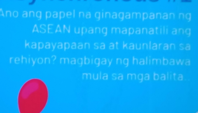 Ano ang papel na ginagampanan ng 
ASEAN upang mapanatili ang 
kapayapaan sa at kaunlaran sa 
rehiyon? magbigay ng halimbawa 
mula sa mga balita