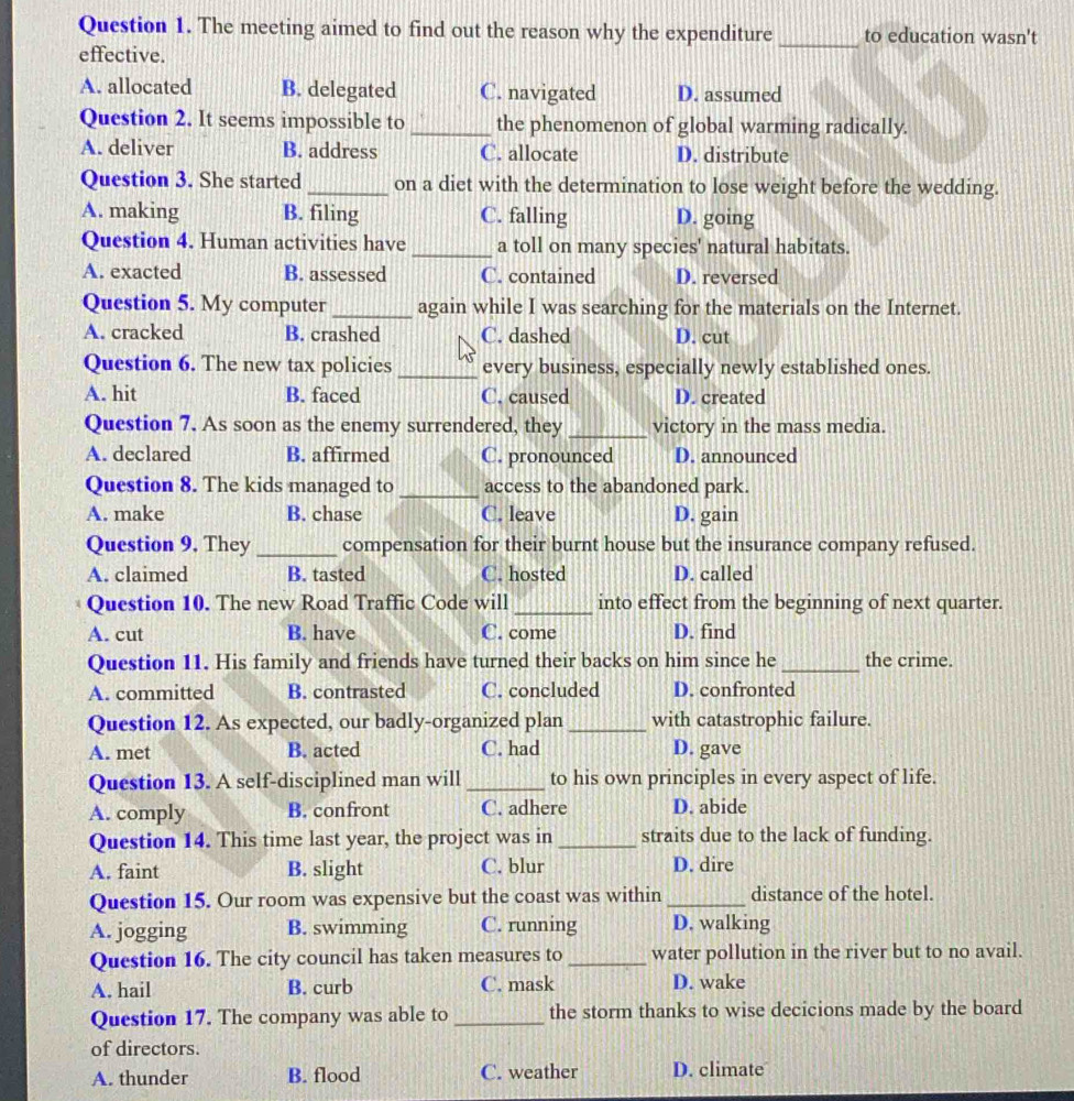 The meeting aimed to find out the reason why the expenditure _to education wasn't
effective.
A. allocated B. delegated C. navigated D. assumed
Question 2. It seems impossible to _the phenomenon of global warming radically.
A. deliver B. address C. allocate D. distribute
Question 3. She started _on a diet with the determination to lose weight before the wedding.
A. making B. filing C. falling D. going
Question 4. Human activities have _a toll on many species' natural habitats.
A. exacted B. assessed C. contained D. reversed
Question 5. My computer _again while I was searching for the materials on the Internet.
A. cracked B. crashed C. dashed D. cut
Question 6. The new tax policies _every business, especially newly established ones.
A. hit B. faced C. caused D. created
Question 7. As soon as the enemy surrendered, they _victory in the mass media.
A. declared B. affirmed C. pronounced D. announced
Question 8. The kids managed to _access to the abandoned park.
A. make B. chase C. leave D. gain
Question 9. They _compensation for their burnt house but the insurance company refused.
A. claimed B. tasted C. hosted D. called
Question 10. The new Road Traffic Code will _into effect from the beginning of next quarter.
A. cut B. have C. come D. find
Question 11. His family and friends have turned their backs on him since he _the crime.
A. committed B. contrasted C. concluded D. confronted
Question 12. As expected, our badly-organized plan_ with catastrophic failure.
A. met B. acted C. had D. gave
Question 13. A self-disciplined man will _to his own principles in every aspect of life.
A. comply B. confront C. adhere D. abide
Question 14. This time last year, the project was in _straits due to the lack of funding.
A. faint B. slight C. blur D. dire
Question 15. Our room was expensive but the coast was within _distance of the hotel.
A. jogging B. swimming C. running D. walking
Question 16. The city council has taken measures to_ water pollution in the river but to no avail.
A. hail B. curb C. mask D. wake
Question 17. The company was able to_ the storm thanks to wise decicions made by the board
of directors.
A. thunder B. flood C. weather D. climate