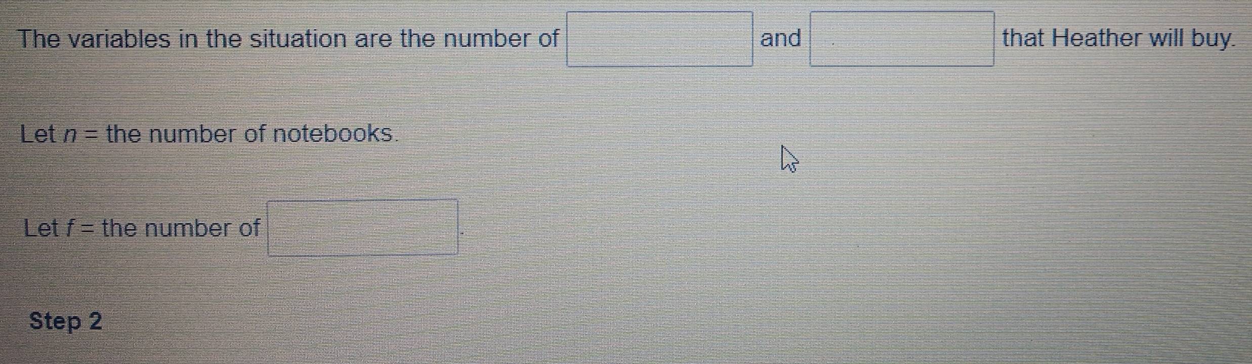 The variables in the situation are the number of and that Heather will buy. 
Let n= the number of notebooks. 
Let f= the number of 
Step 2