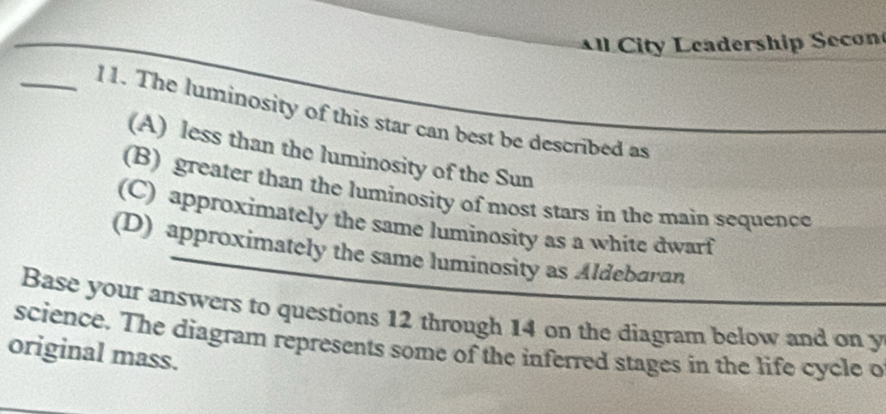 ll City Leadership Secon
_11. The luminosity of this star can best be described as
(A) less than the luminosity of the Sun
(B) greater than the luminosity of most stars in the main sequence
(C) approximately the same luminosity as a white dwarf
(D) approximately the same luminosity as Aldebaran
Base your answers to questions 12 through 14 on the diagram below and on y
science. The diagram represents some of the inferred stages in the life cycle o
original mass.