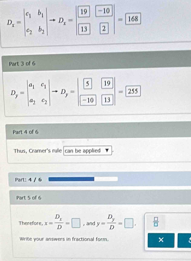 D_x=beginvmatrix c_1&b_1 c_2&b_2endvmatrix to D_x=beginvmatrix boxed -10-10endvmatrix =boxed 168
Part 3 of 6
D_y=beginvmatrix a_1&c_1 a_2&c_2endvmatrix to D_y=beginvmatrix boxed 5&19 -19&13endvmatrix =boxed 255
Part 4 of 6 
Thus, Cramer's rule can be applied 
Part: 4 / 6 
Part 5 of 6 
Therefore, x=frac D_xD=□ , and y=frac D_yD=□.  □ /□   
Write your answers in fractional form. ×