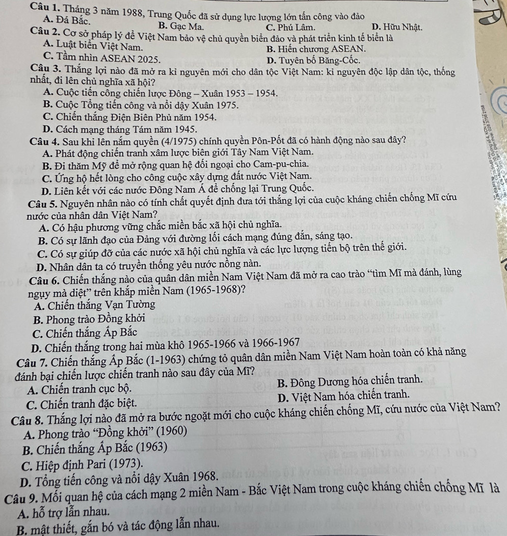 Tháng 3 năm 1988, Trung Quốc đã sử dụng lực lượng lớn tấn công vào đảo
A. Đá Bắc. B. Gạc Ma. D. Hữu Nhật.
C. Phú Lâm.
Câu 2. Cơ sở pháp lý đề Việt Nam bảo vệ chủ quyền biển đảo và phát triển kinh tế biển là
A. Luật biển Việt Nam. B. Hiến chương ASEAN.
C. Tầm nhìn ASEAN 2025. D. Tuyên bố Băng-Cốc.
Câu 3. Thắng lợi nào đã mở ra kỉ nguyên mới cho dân tộc Việt Nam: ki nguyên độc lập dân tộc, thống
nhất, đi lên chủ nghĩa xã hội?
A. Cuộc tiến công chiến lược Đông - Xuân 1953 - 1954.
B. Cuộc Tổng tiến công và nổi dậy Xuân 1975.
C. Chiến thắng Điện Biên Phủ năm 1954.
D. Cách mạng tháng Tám năm 1945.
Câu 4. Sau khi lên nắm quyền (4/1975) chính quyền Pôn-Pốt đã có hành động nào sau đây?
A. Phát động chiến tranh xâm lược biên giới Tây Nam Việt Nam.
B. Đi thăm Mỹ để mở rộng quan hệ đối ngoại cho Cam-pu-chia.
C. Ứng hộ hết lòng cho công cuộc xây dựng đất nước Việt Nam.
D. Liên kết với các nước Đông Nam Á đề chống lại Trung Quốc.
Câu 5. Nguyên nhân nào có tính chất quyết định đưa tới thắng lợi của cuộc kháng chiến chống Mĩ cứu
nước của nhân dân Việt Nam?
A. Có hậu phương vững chắc miền bắc xã hội chủ nghĩa.
B. Có sự lãnh đạo của Đảng với đường lối cách mạng đúng đắn, sáng tạo.
C. Có sự giúp đỡ của các nước xã hội chủ nghĩa và các lực lượng tiến bộ trên thế giới.
D. Nhân dân ta có truyền thống yêu nước nồng nàn.
Câu 6. Chiến thắng nào của quân dân miền Nam Việt Nam đã mở ra cao trào “tìm Mĩ mà đánh, lùng
ngụy mà diệt” trên khắp miền Nam (1965-1968)?
A. Chiến thắng Vạn Tường
B. Phong trào Đồng khởi
C. Chiến thắng Ấp Bắc
D. Chiến thắng trong hai mùa khô 1965-1966 và 1966-1967
Câu 7. Chiến thắng Ấp Bắc (1-1963) chứng tỏ quân dân miền Nam Việt Nam hoàn toàn có khả năng
đánh bại chiến lược chiến tranh nào sau đây của Mĩ?
A. Chiến tranh cục bộ. B. Đông Dương hóa chiến tranh.
C. Chiến tranh đặc biệt. D. Việt Nam hóa chiến tranh.
Câu 8. Thắng lợi nào đã mở ra bước ngoặt mới cho cuộc kháng chiến chống Mĩ, cứu nước của Việt Nam?
A. Phong trào “Đồng khởi” (1960)
B. Chiến thắng Ấp Bắc (1963)
C. Hiệp định Pari (1973).
D. Tổng tiến công và nổi dậy Xuân 1968.
Câu 9. Mỗi quan hệ của cách mạng 2 miền Nam - Bắc Việt Nam trong cuộc kháng chiến chống Mĩ là
A. hỗ trợ lẫn nhau.
B. mật thiết, gắn bó và tác động lẫn nhau.